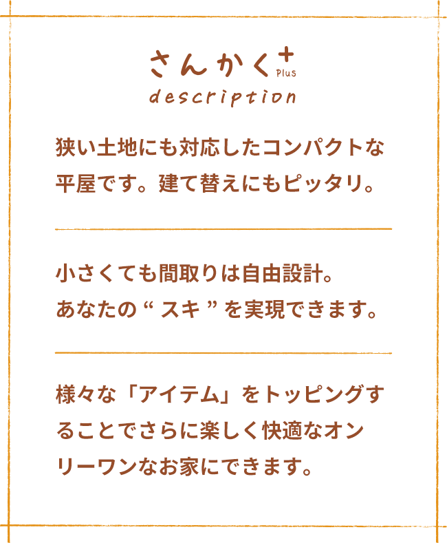 さんかく+ description 狭い土地にも対応したコンパクトな平屋です。建て替えにもピッタリ。 小さくても間取りは自由設計。 あなたの“スキ”を実現できます。 様々な「アイテム」をトッピングすることでさらに楽しく快適なオンリーワンなお家にできます。