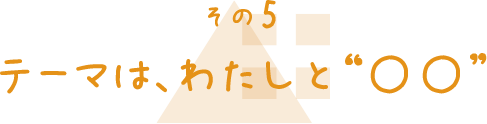 その5 テーマは、わたしと「〇〇」