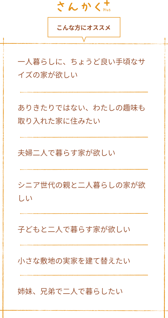 こんな方にオススメ 一人暮らしに、ちょうど良い手頃なサイズの家が欲しい ありきたりではない、わたしの趣味も取り入れた家に住みたい 夫婦二人で暮らす家が欲しい シニア世代の親と二人暮らしの家が欲しい 子どもと二人で暮らす家が欲しい 小さな敷地の実家を建て替えたい 姉妹、兄弟で二人で暮らしたい